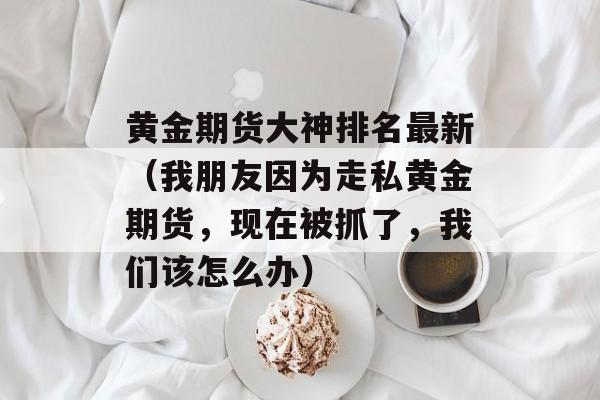 黄金期货大神排名最新（我朋友因为走私黄金期货，现在被抓了，我们该怎么办）