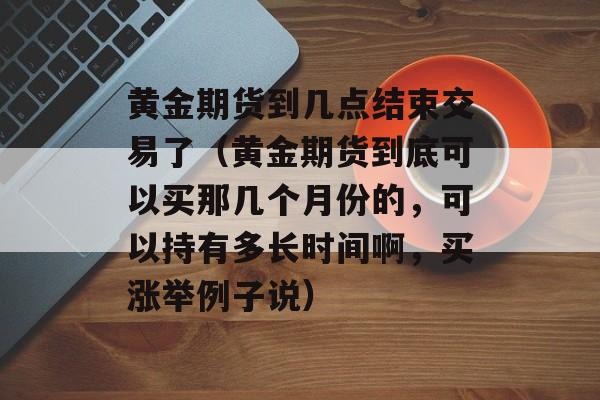 黄金期货到几点结束交易了（黄金期货到底可以买那几个月份的，可以持有多长时间啊	，买涨举例子说）