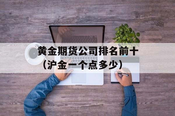 黄金期货公司排名前十（沪金一个点多少）