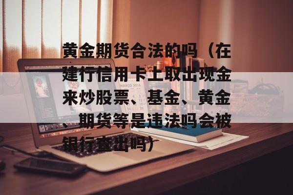 黄金期货合法的吗（在建行信用卡上取出现金来炒股票、基金、黄金、期货等是违法吗会被银行查出吗）