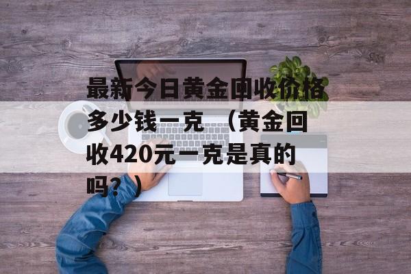 最新今日黄金回收价格多少钱一克 （黄金回收420元一克是真的吗？）