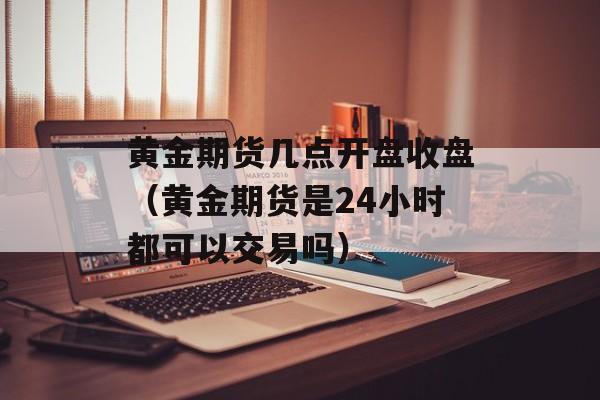 黄金期货几点开盘收盘（黄金期货是24小时都可以交易吗）