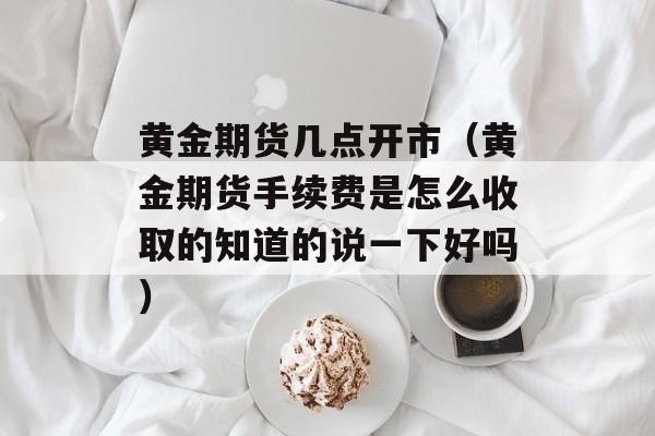 黄金期货几点开市（黄金期货手续费是怎么收取的知道的说一下好吗）