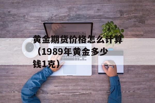 黄金期货价格怎么计算（1989年黄金多少钱1克）