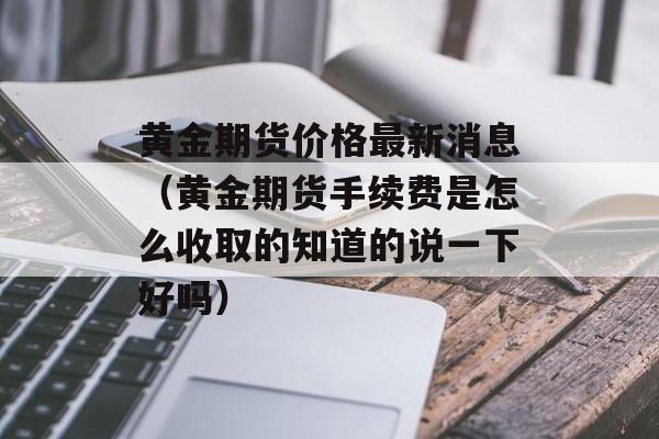 黄金期货价格最新消息（黄金期货手续费是怎么收取的知道的说一下好吗）