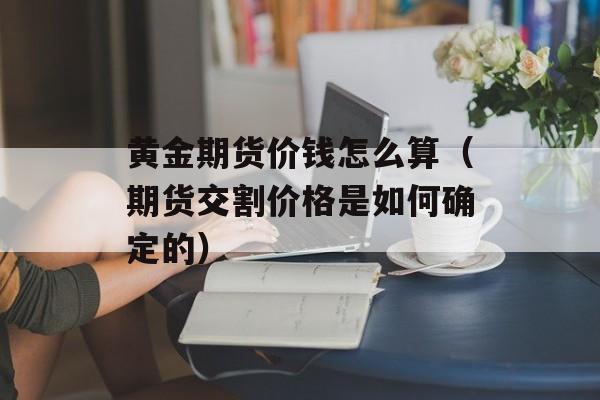 黄金期货价钱怎么算（期货交割价格是如何确定的）