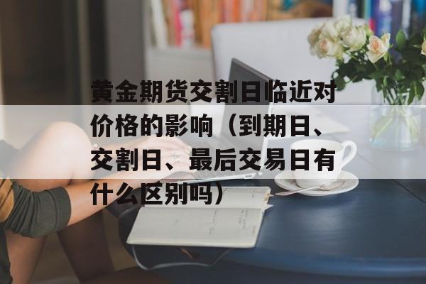 黄金期货交割日临近对价格的影响（到期日、交割日、最后交易日有什么区别吗）