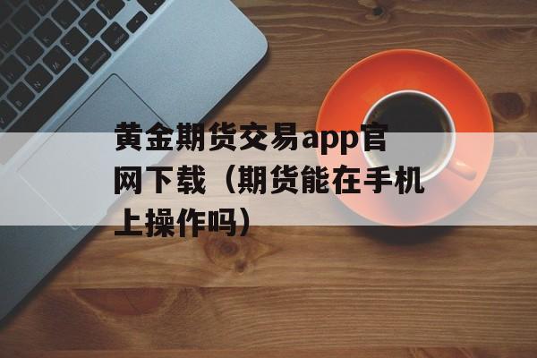 黄金期货交易app官网下载（期货能在手机上操作吗）