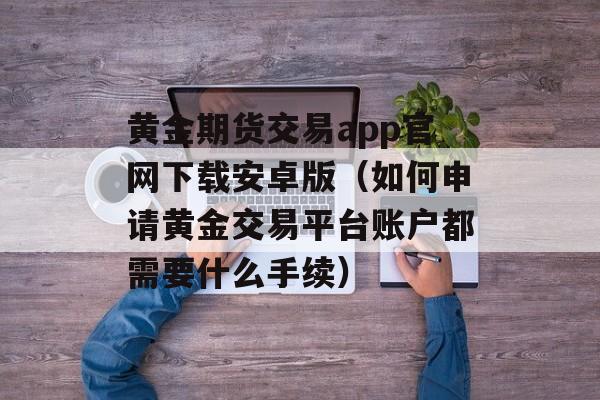 黄金期货交易app官网下载安卓版（如何申请黄金交易平台账户都需要什么手续）