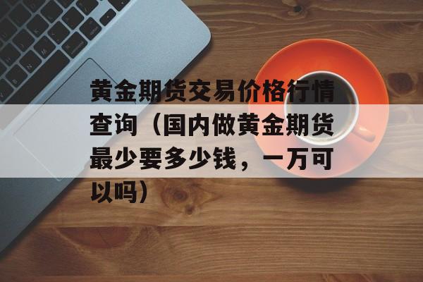 黄金期货交易价格行情查询（国内做黄金期货最少要多少钱，一万可以吗）