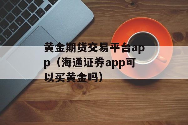 黄金期货交易平台app（海通证券app可以买黄金吗）