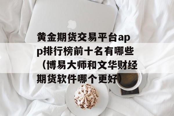 黄金期货交易平台app排行榜前十名有哪些（博易大师和文华财经期货软件哪个更好）