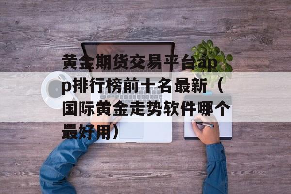 黄金期货交易平台app排行榜前十名最新（国际黄金走势软件哪个最好用）