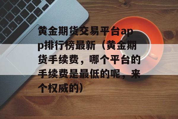 黄金期货交易平台app排行榜最新（黄金期货手续费，哪个平台的手续费是最低的呢，来个权威的）