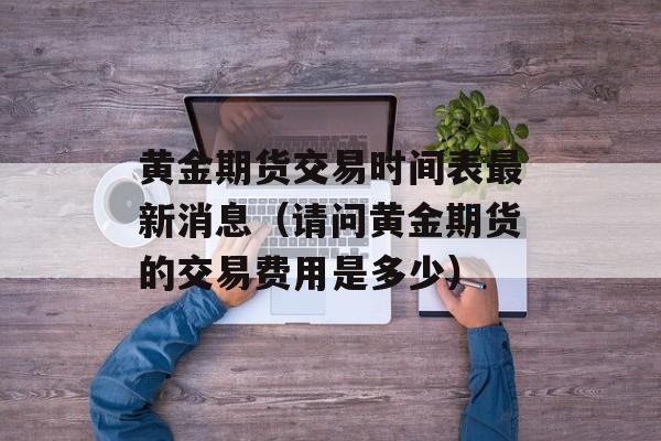 黄金期货交易时间表最新消息（请问黄金期货的交易费用是多少）