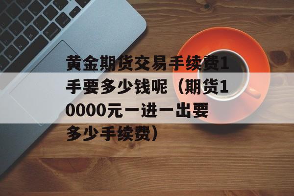 黄金期货交易手续费1手要多少钱呢（期货10000元一进一出要多少手续费）