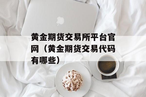 黄金期货交易所平台官网（黄金期货交易代码有哪些）