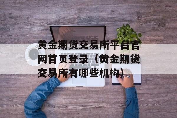 黄金期货交易所平台官网首页登录（黄金期货交易所有哪些机构）