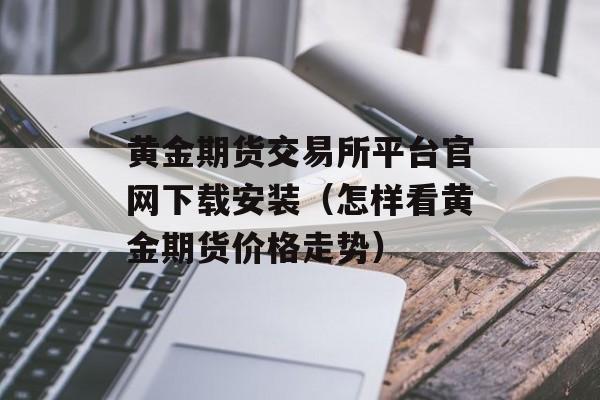 黄金期货交易所平台官网下载安装（怎样看黄金期货价格走势）