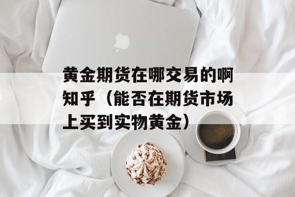 黄金期货在哪交易的啊知乎（能否在期货市场上买到实物黄金）