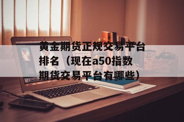 黄金期货正规交易平台排名（现在a50指数期货交易平台有哪些）