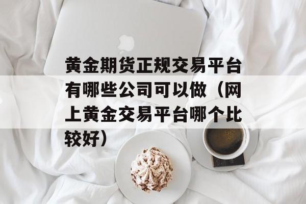 黄金期货正规交易平台有哪些公司可以做（网上黄金交易平台哪个比较好）