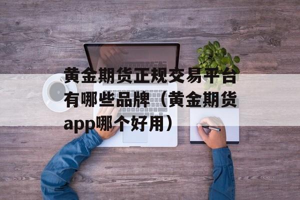 黄金期货正规交易平台有哪些品牌（黄金期货app哪个好用）