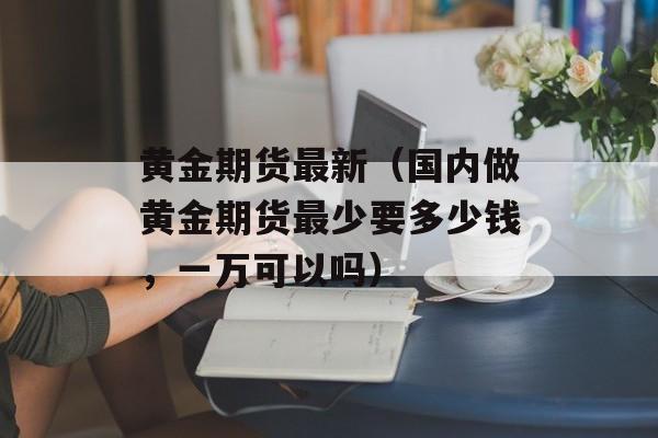 黄金期货最新（国内做黄金期货最少要多少钱，一万可以吗）