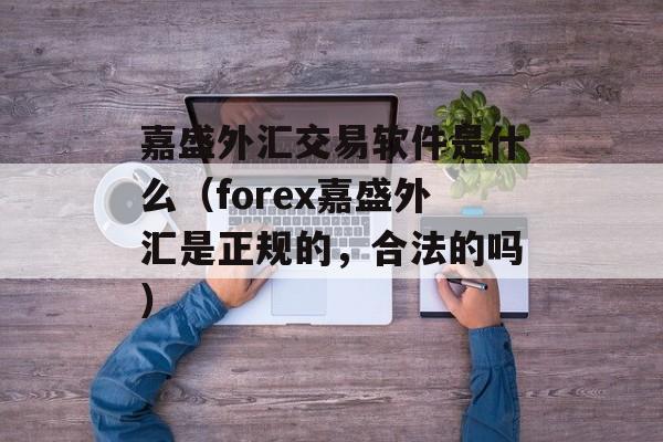 嘉盛外汇交易软件是什么（forex嘉盛外汇是正规的，合法的吗）