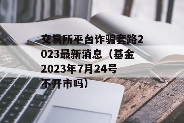 交易所平台诈骗套路2023最新消息（基金2023年7月24号不开市吗）