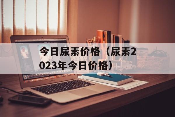 今日尿素价格（尿素2023年今日价格）