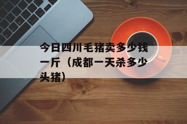 今日四川毛猪卖多少钱一斤（成都一天杀多少头猪）