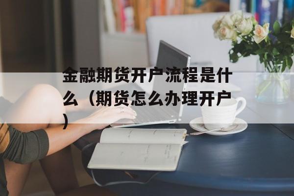 金融期货开户流程是什么（期货怎么办理开户）