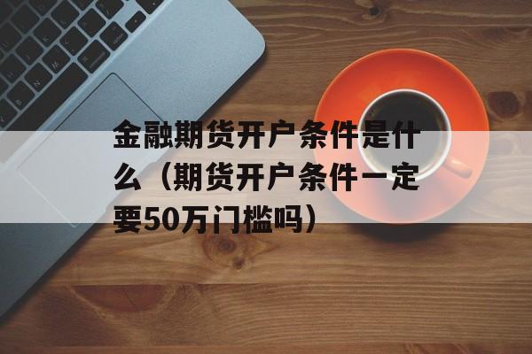 金融期货开户条件是什么（期货开户条件一定要50万门槛吗）