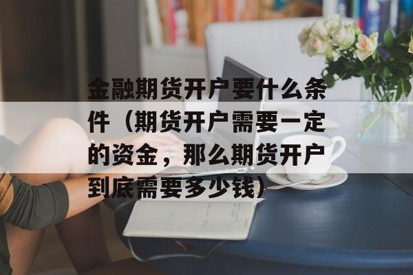 金融期货开户要什么条件（期货开户需要一定的资金，那么期货开户到底需要多少钱）