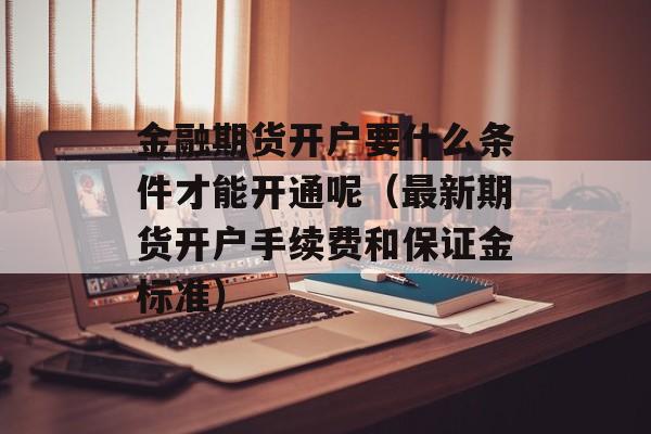 金融期货开户要什么条件才能开通呢（最新期货开户手续费和保证金标准）