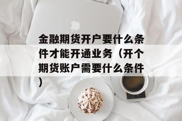 金融期货开户要什么条件才能开通业务（开个期货账户需要什么条件）