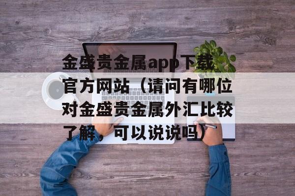 金盛贵金属app下载官方网站（请问有哪位对金盛贵金属外汇比较了解，可以说说吗）