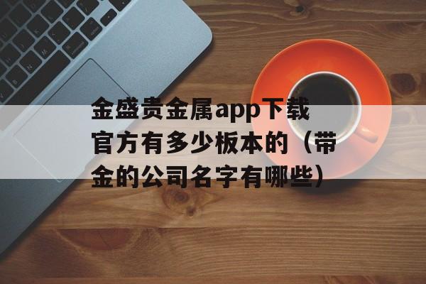 金盛贵金属app下载官方有多少板本的（带金的公司名字有哪些）