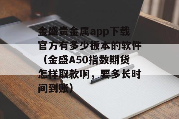 金盛贵金属app下载官方有多少板本的软件（金盛A50指数期货怎样取款啊，要多长时间到账）