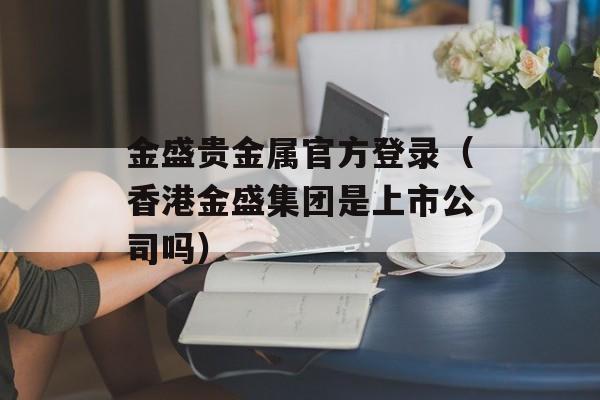 金盛贵金属官方登录（香港金盛集团是上市公司吗）