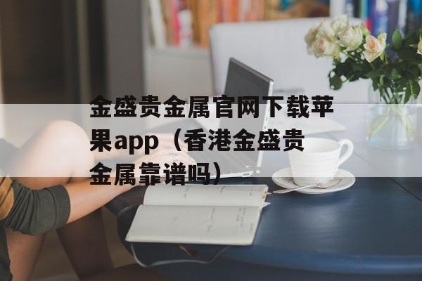 金盛贵金属官网下载苹果app（香港金盛贵金属靠谱吗）