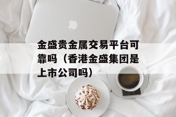 金盛贵金属交易平台可靠吗（香港金盛集团是上市公司吗）