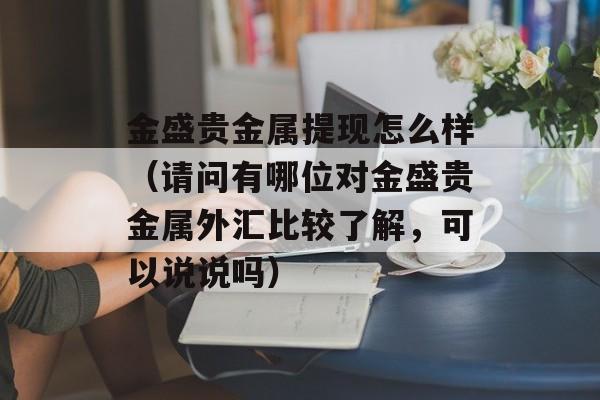 金盛贵金属提现怎么样（请问有哪位对金盛贵金属外汇比较了解，可以说说吗）