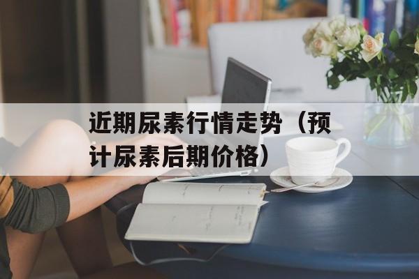 近期尿素行情走势（预计尿素后期价格）