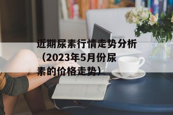 近期尿素行情走势分析（2023年5月份尿素的价格走势）