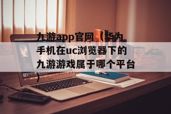 九游app官网（华为手机在uc浏览器下的九游游戏属于哪个平台）