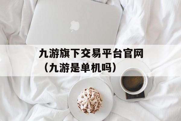 九游旗下交易平台官网（九游是单机吗）