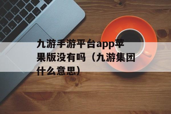 九游手游平台app苹果版没有吗（九游集团什么意思）