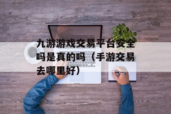 九游游戏交易平台安全吗是真的吗（手游交易去哪里好）